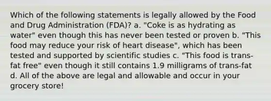 Which of the following statements is legally allowed by the Food and Drug Administration (FDA)? a. "Coke is as hydrating as water" even though this has never been tested or proven b. "This food may reduce your risk of heart disease", which has been tested and supported by scientific studies c. "This food is trans-fat free" even though it still contains 1.9 milligrams of trans-fat d. All of the above are legal and allowable and occur in your grocery store!