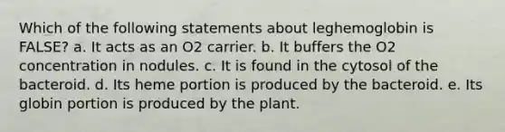 Which of the following statements about leghemoglobin is FALSE? a. It acts as an O2 carrier. b. It buffers the O2 concentration in nodules. c. It is found in the cytosol of the bacteroid. d. Its heme portion is produced by the bacteroid. e. Its globin portion is produced by the plant.