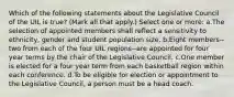 Which of the following statements about the Legislative Council of the UIL is true? (Mark all that apply.) Select one or more: a.The selection of appointed members shall reflect a sensitivity to ethnicity, gender and student population size. b.Eight members--two from each of the four UIL regions--are appointed for four year terms by the chair of the Legislative Council. c.One member is elected for a four year term from each basketball region within each conference. d.To be eligible for election or appointment to the Legislative Council, a person must be a head coach.