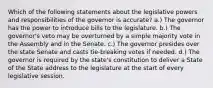 Which of the following statements about the legislative powers and responsibilities of the governor is accurate? a.) The governor has the power to introduce bills to the legislature. b.) The governor's veto may be overturned by a simple majority vote in the Assembly and in the Senate. c.) The governor presides over the state Senate and casts tie-breaking votes if needed. d.) The governor is required by the state's constitution to deliver a State of the State address to the legislature at the start of every legislative session.