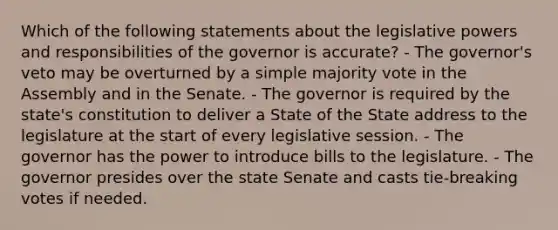 Which of the following statements about the legislative powers and responsibilities of the governor is accurate? - The governor's veto may be overturned by a simple majority vote in the Assembly and in the Senate. - The governor is required by the state's constitution to deliver a State of the State address to the legislature at the start of every legislative session. - The governor has the power to introduce bills to the legislature. - The governor presides over the state Senate and casts tie-breaking votes if needed.