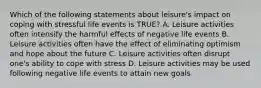 Which of the following statements about leisure's impact on coping with stressful life events is TRUE? A. Leisure activities often intensify the harmful effects of negative life events B. Leisure activities often have the effect of eliminating optimism and hope about the future C. Leisure activities often disrupt one's ability to cope with stress D. Leisure activities may be used following negative life events to attain new goals