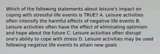 Which of the following statements about leisure's impact on coping with stressful life events is TRUE? A. Leisure activities often intensify the harmful effects of negative life events B. Leisure activities often have the effect of eliminating optimism and hope about the future C. Leisure activities often disrupt one's ability to cope with stress D. Leisure activities may be used following negative life events to attain new goals