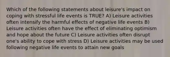 Which of the following statements about leisure's impact on coping with stressful life events is TRUE? A) Leisure activities often intensify the harmful effects of negative life events B) Leisure activities often have the effect of eliminating optimism and hope about the future C) Leisure activities often disrupt one's ability to cope with stress D) Leisure activities may be used following negative life events to attain new goals