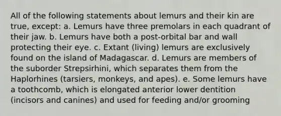 All of the following statements about lemurs and their kin are true, except: a. Lemurs have three premolars in each quadrant of their jaw. b. Lemurs have both a post-orbital bar and wall protecting their eye. c. Extant (living) lemurs are exclusively found on the island of Madagascar. d. Lemurs are members of the suborder Strepsirhini, which separates them from the Haplorhines (tarsiers, monkeys, and apes). e. Some lemurs have a toothcomb, which is elongated anterior lower dentition (incisors and canines) and used for feeding and/or grooming