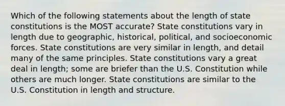 Which of the following statements about the length of state constitutions is the MOST accurate? State constitutions vary in length due to geographic, historical, political, and socioeconomic forces. State constitutions are very similar in length, and detail many of the same principles. State constitutions vary a great deal in length; some are briefer than the U.S. Constitution while others are much longer. State constitutions are similar to the U.S. Constitution in length and structure.