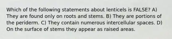 Which of the following statements about lenticels is FALSE? A) They are found only on roots and stems. B) They are portions of the periderm. C) They contain numerous intercellular spaces. D) On the surface of stems they appear as raised areas.