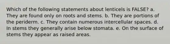 Which of the following statements about lenticels is FALSE? a. They are found only on roots and stems. b. They are portions of the periderm. c. They contain numerous intercellular spaces. d. In stems they generally arise below stomata. e. On the surface of stems they appear as raised areas.