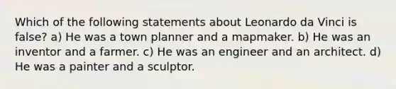 Which of the following statements about Leonardo da Vinci is false? a) He was a town planner and a mapmaker. b) He was an inventor and a farmer. c) He was an engineer and an architect. d) He was a painter and a sculptor.