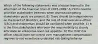 Which of the following statements was a lesson learned in the aftermath of the financial crisis of 2007-2009? A) Firms need to prioritize stakeholder interests when diverse/competing stakeholder goals are present. B) There should be independence on the board of directors, and the role of chief executive officer (CEO) and chairperson should be combined when possible. C) It is the firm stakeholders who bear the responsibility to clearly articulate an enterprise-level risk appetite. D) The chief risk officer should exercise control over management compensation regimes to not incentivize undesired risk-taking behavior