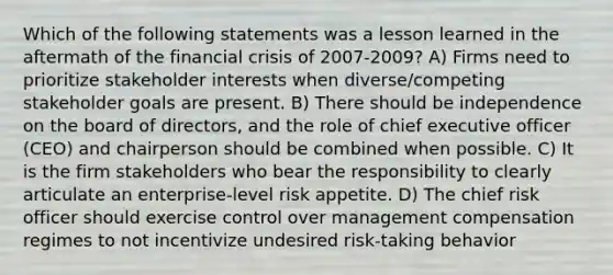 Which of the following statements was a lesson learned in the aftermath of the financial crisis of 2007-2009? A) Firms need to prioritize stakeholder interests when diverse/competing stakeholder goals are present. B) There should be independence on the board of directors, and the role of chief executive officer (CEO) and chairperson should be combined when possible. C) It is the firm stakeholders who bear the responsibility to clearly articulate an enterprise-level risk appetite. D) The chief risk officer should exercise control over management compensation regimes to not incentivize undesired risk-taking behavior