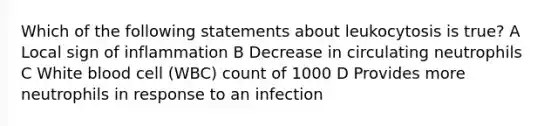 Which of the following statements about leukocytosis is true? A Local sign of inflammation B Decrease in circulating neutrophils C White blood cell (WBC) count of 1000 D Provides more neutrophils in response to an infection