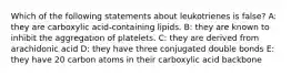 Which of the following statements about leukotrienes is false? A: they are carboxylic acid-containing lipids. B: they are known to inhibit the aggregation of platelets. C: they are derived from arachidonic acid D: they have three conjugated double bonds E: they have 20 carbon atoms in their carboxylic acid backbone