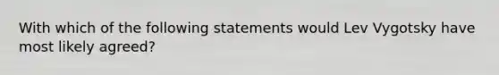 With which of the following statements would Lev Vygotsky have most likely agreed?