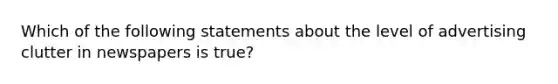 Which of the following statements about the level of advertising clutter in newspapers is true?