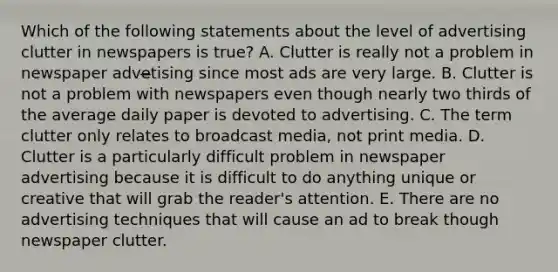 Which of the following statements about the level of advertising clutter in newspapers is true? A. Clutter is really not a problem in newspaper adve̶tising since most ads are very large. B. Clutter is not a problem with newspapers even though nearly two thirds of the average daily paper is devoted to advertising. C. The term clutter only relates to broadcast media, not print media. D. Clutter is a particularly difficult problem in newspaper advertising because it is difficult to do anything unique or creative that will grab the reader's attention. E. There are no advertising techniques that will cause an ad to break though newspaper clutter.