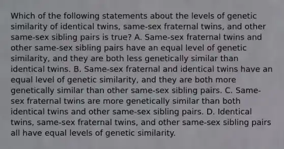 Which of the following statements about the levels of genetic similarity of identical twins, same-sex fraternal twins, and other same-sex sibling pairs is true? A. Same-sex fraternal twins and other same-sex sibling pairs have an equal level of genetic similarity, and they are both less genetically similar than identical twins. B. Same-sex fraternal and identical twins have an equal level of genetic similarity, and they are both more genetically similar than other same-sex sibling pairs. C. Same-sex fraternal twins are more genetically similar than both identical twins and other same-sex sibling pairs. D. Identical twins, same-sex fraternal twins, and other same-sex sibling pairs all have equal levels of genetic similarity.