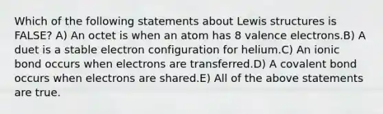 Which of the following statements about Lewis structures is FALSE? A) An octet is when an atom has 8 valence electrons.B) A duet is a stable electron configuration for helium.C) An ionic bond occurs when electrons are transferred.D) A covalent bond occurs when electrons are shared.E) All of the above statements are true.