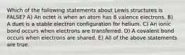 Which of the following statements about Lewis structures is FALSE? A) An octet is when an atom has 8 valence electrons. B) A duet is a stable electron configuration for helium. C) An ionic bond occurs when electrons are transferred. D) A covalent bond occurs when electrons are shared. E) All of the above statements are true.