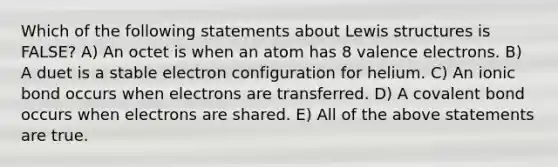 Which of the following statements about Lewis structures is FALSE? A) An octet is when an atom has 8 valence electrons. B) A duet is a stable electron configuration for helium. C) An ionic bond occurs when electrons are transferred. D) A covalent bond occurs when electrons are shared. E) All of the above statements are true.