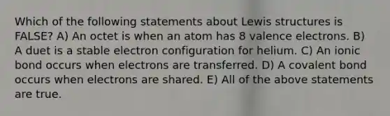 Which of the following statements about Lewis structures is FALSE? A) An octet is when an atom has 8 valence electrons. B) A duet is a stable electron configuration for helium. C) An ionic bond occurs when electrons are transferred.​ D) A covalent bond occurs when electrons are shared. E) All of the above statements are true.