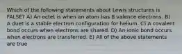 Which of the following statements about Lewis structures is FALSE? A) An octet is when an atom has 8 valence electrons. B) A duet is a stable electron configuration for helium. C) A covalent bond occurs when electrons are shared. D) An ionic bond occurs when electrons are transferred. E) All of the above statements are true