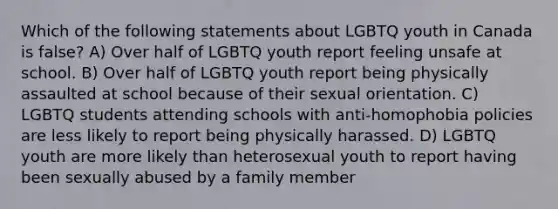 Which of the following statements about LGBTQ youth in Canada is false? A) Over half of LGBTQ youth report feeling unsafe at school. B) Over half of LGBTQ youth report being physically assaulted at school because of their sexual orientation. C) LGBTQ students attending schools with anti-homophobia policies are less likely to report being physically harassed. D) LGBTQ youth are more likely than heterosexual youth to report having been sexually abused by a family member