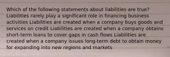 Which of the following statements about liabilities are true? Liabilities rarely play a significant role in financing business activities Liabilities are created when a company buys goods and services on credit Liabilities are created when a company obtains short-term loans to cover gaps in cash flows Liabilities are created when a company issues long-term debt to obtain money for expanding into new regions and markets