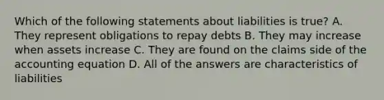 Which of the following statements about liabilities is true? A. They represent obligations to repay debts B. They may increase when assets increase C. They are found on the claims side of the accounting equation D. All of the answers are characteristics of liabilities