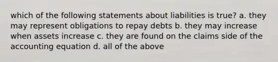 which of the following statements about liabilities is true? a. they may represent obligations to repay debts b. they may increase when assets increase c. they are found on the claims side of the accounting equation d. all of the above