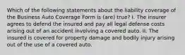 Which of the following statements about the liability coverage of the Business Auto Coverage Form is (are) true? I. The insurer agrees to defend the insured and pay all legal defense costs arising out of an accident involving a covered auto. II. The insured is covered for property damage and bodily injury arising out of the use of a covered auto.