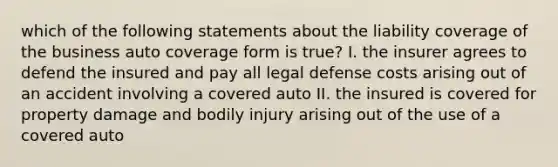 which of the following statements about the liability coverage of the business auto coverage form is true? I. the insurer agrees to defend the insured and pay all legal defense costs arising out of an accident involving a covered auto II. the insured is covered for property damage and bodily injury arising out of the use of a covered auto