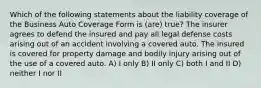 Which of the following statements about the liability coverage of the Business Auto Coverage Form is (are) true? The insurer agrees to defend the insured and pay all legal defense costs arising out of an accident involving a covered auto. The insured is covered for property damage and bodily injury arising out of the use of a covered auto. A) I only B) II only C) both I and II D) neither I nor II