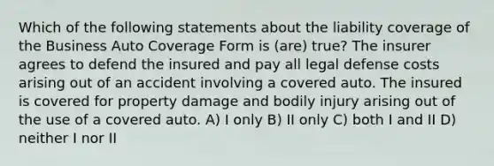 Which of the following statements about the liability coverage of the Business Auto Coverage Form is (are) true? The insurer agrees to defend the insured and pay all legal defense costs arising out of an accident involving a covered auto. The insured is covered for property damage and bodily injury arising out of the use of a covered auto. A) I only B) II only C) both I and II D) neither I nor II