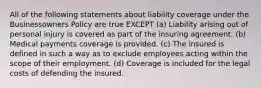 All of the following statements about liability coverage under the Businessowners Policy are true EXCEPT (a) Liability arising out of personal injury is covered as part of the insuring agreement. (b) Medical payments coverage is provided. (c) The insured is defined in such a way as to exclude employees acting within the scope of their employment. (d) Coverage is included for the legal costs of defending the insured.