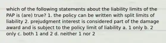 which of the following statements about the liability limits of the PAP is (are) true? 1. the policy can be written with split limits of liability 2. prejudgment interest is considered part of the damage award and is subject to the policy limit of liability a. 1 only b. 2 only c. both 1 and 2 d. neither 1 nor 2