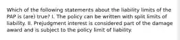 Which of the following statements about the liability limits of the PAP is (are) true? I. The policy can be written with split limits of liability. II. Prejudgment interest is considered part of the damage award and is subject to the policy limit of liability.