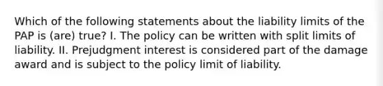 Which of the following statements about the liability limits of the PAP is (are) true? I. The policy can be written with split limits of liability. II. Prejudgment interest is considered part of the damage award and is subject to the policy limit of liability.