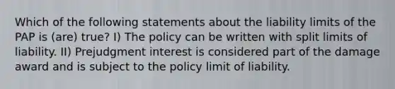 Which of the following statements about the liability limits of the PAP is (are) true? I) The policy can be written with split limits of liability. II) Prejudgment interest is considered part of the damage award and is subject to the policy limit of liability.