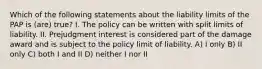 Which of the following statements about the liability limits of the PAP is (are) true? I. The policy can be written with split limits of liability. II. Prejudgment interest is considered part of the damage award and is subject to the policy limit of liability. A) I only B) II only C) both I and II D) neither I nor II