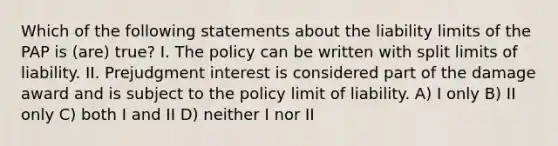 Which of the following statements about the liability limits of the PAP is (are) true? I. The policy can be written with split limits of liability. II. Prejudgment interest is considered part of the damage award and is subject to the policy limit of liability. A) I only B) II only C) both I and II D) neither I nor II