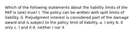 Which of the following statements about the liability limits of the PAP is (are) true? I. The policy can be written with split limits of liability. II. Prejudgment interest is considered part of the damage award and is subject to the policy limit of liability. a. I only b. II only c. I and II d. neither I nor II