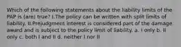 Which of the following statements about the liability limits of the PAP is (are) true? I.The policy can be written with split limits of liability. II.Prejudgment interest is considered part of the damage award and is subject to the policy limit of liability. a. I only b. II only c. both I and II d. neither I nor II