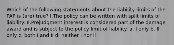 Which of the following statements about the liability limits of the PAP is (are) true? I.The policy can be written with split limits of liability. II.Prejudgment interest is considered part of the damage award and is subject to the policy limit of liability. a. I only b. II only c. both I and II d. neither I nor II