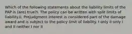 Which of the following statements about the liability limits of the PAP is (are) true?I. The policy can be written with split limits of liability.II. Prejudgment interest is considered part of the damage award and is subject to the policy limit of liability. I only II only I and II neither I nor II