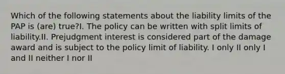 Which of the following statements about the liability limits of the PAP is (are) true?I. The policy can be written with split limits of liability.II. Prejudgment interest is considered part of the damage award and is subject to the policy limit of liability. I only II only I and II neither I nor II