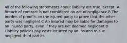 All of the following statements about liability are true, except: A Breach of contract is not considered an act of negligence B The burden of proof is on the injured party to prove that the other party was negligent C An insured may be liable for damages to an injured party, even if they are not deemed negligent D Liability policies pay costs incurred by an insured to sue negligent third parties