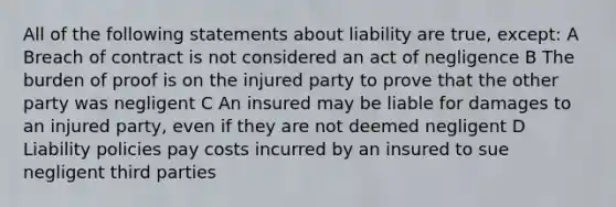 All of the following statements about liability are true, except: A Breach of contract is not considered an act of negligence B The burden of proof is on the injured party to prove that the other party was negligent C An insured may be liable for damages to an injured party, even if they are not deemed negligent D Liability policies pay costs incurred by an insured to sue negligent third parties