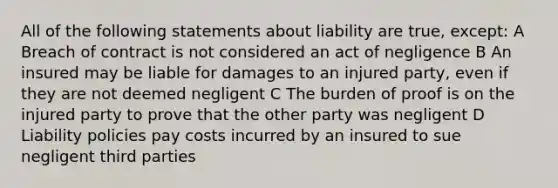 All of the following statements about liability are true, except: A Breach of contract is not considered an act of negligence B An insured may be liable for damages to an injured party, even if they are not deemed negligent C The burden of proof is on the injured party to prove that the other party was negligent D Liability policies pay costs incurred by an insured to sue negligent third parties