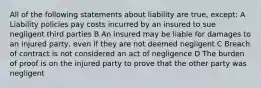 All of the following statements about liability are true, except: A Liability policies pay costs incurred by an insured to sue negligent third parties B An insured may be liable for damages to an injured party, even if they are not deemed negligent C Breach of contract is not considered an act of negligence D The burden of proof is on the injured party to prove that the other party was negligent